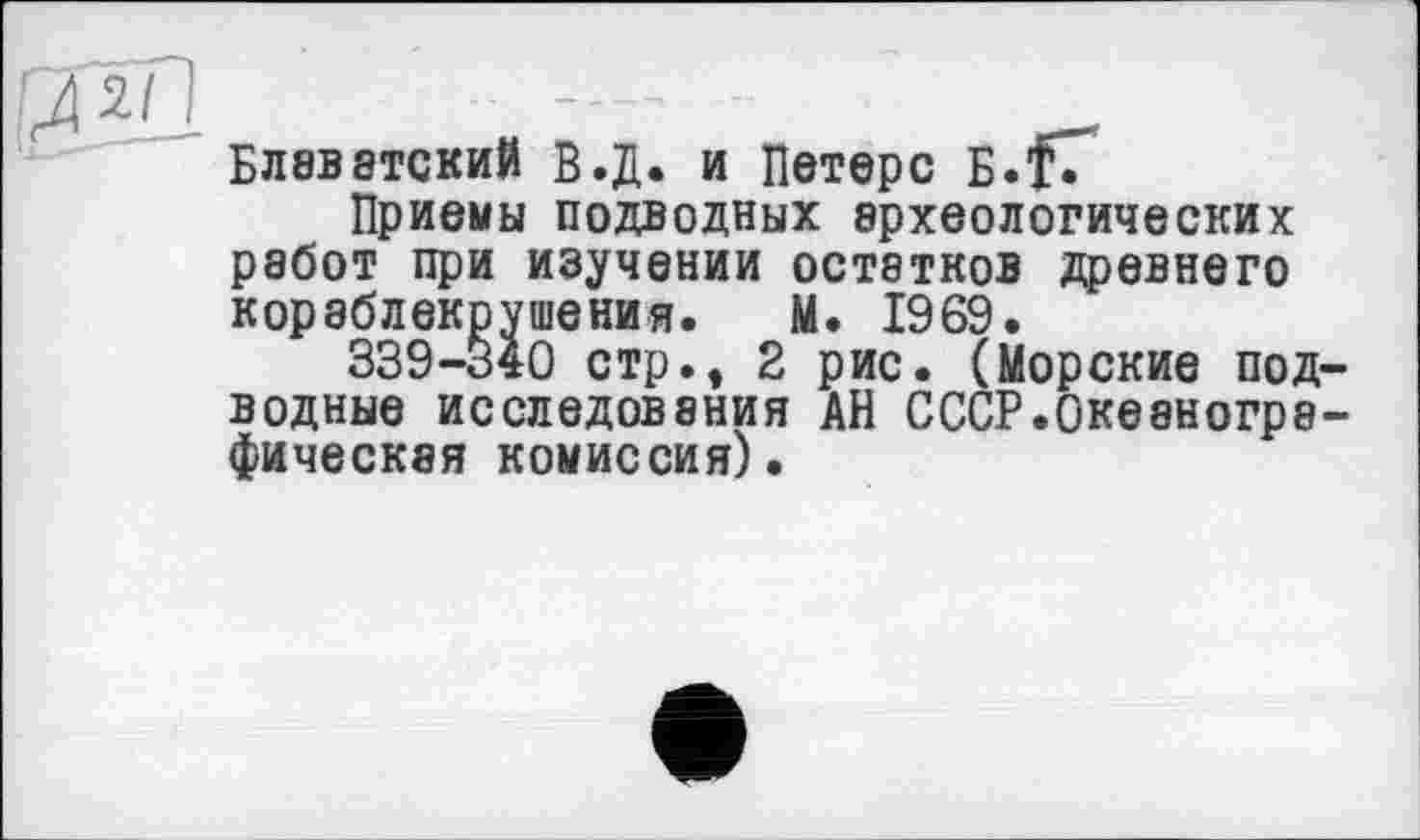 ﻿рГгЛ ................ - _
БЛ8В8ТСКИЙ В.Д. и Петерс Б.тГ
Приемы подводных археологических работ при изучении остатков древнего кораблекрушения. М. 1969.
339-340 стр., 2 рис. (Морские подводные исследования АН СССР.Океанографическая комиссия).